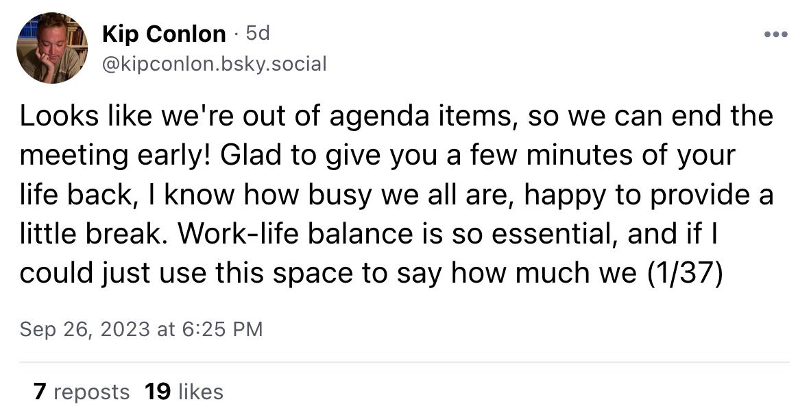 From Kip Conlon @kipconlon.bsky.social: "Looks like we're out of agenda items, so we can end the meeting early! Glad to give you a few minutes of your life back, I know how busy we all are, happy to provide a little break. Work-life balance is so essential, and if I could just use this space to say how much we (1/37)"